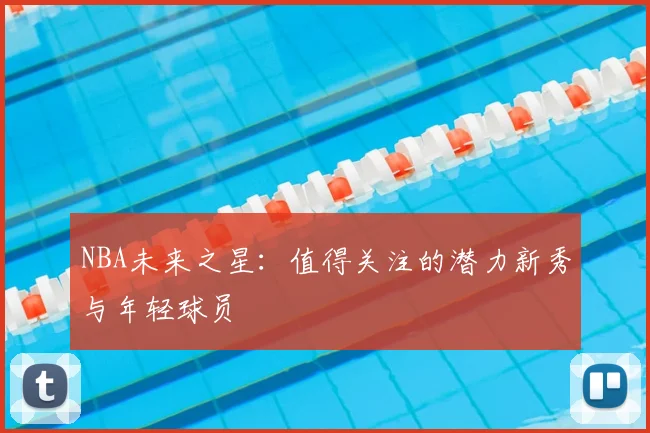 NBA未来之星:值得关注的潜力新秀与年轻球员